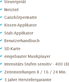 a Steuergerät
a Netzteil
a Ganzkörpermatte
a Kissen-Applikator
a Stab-Applikator
a Benutzerhandbuch
a SD-Karte
a eingebauter Musikplayer
a Intensitäts-Stufen sensitiv - 400 (8)
a Zeiteinstellungen 8 / 16 / 24 Min.
a 3 Jahre Herstellergarantie 