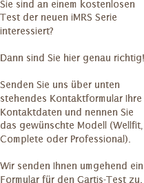 Sie sind an einem kostenlosen Test der neuen iMRS Serie interessiert? Dann sind Sie hier genau richtig! Senden Sie uns über unten stehendes Kontaktformular Ihre Kontaktdaten und nennen Sie das gewünschte Modell (Wellfit, Complete oder Professional). Wir senden Ihnen umgehend ein Formular für den Gartis-Test zu.
