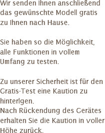 Wir senden Ihnen anschließend das gewünschte Modell gratis zu Ihnen nach Hause. Sie haben so die Möglichkeit, alle Funktionen in vollem Umfang zu testen. Zu unserer Sicherheit ist für den Gratis-Test eine Kaution zu hinterlgen. Nach Rückendung des Gerätes erhalten Sie die Kaution in voller Höhe zurück.