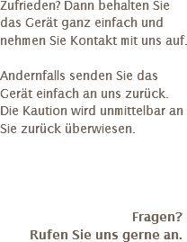 Zufrieden? Dann behalten Sie das Gerät ganz einfach und nehmen Sie Kontakt mit uns auf. Andernfalls senden Sie das Gerät einfach an uns zurück. Die Kaution wird unmittelbar an Sie zurück überwiesen. Fragen? Rufen Sie uns gerne an.