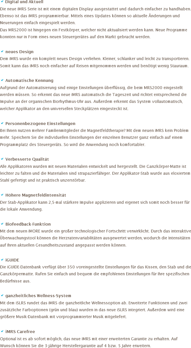 a Digital und Aktuell Die neue iMRS Serie ist mit einem digitalen Display ausgestattet und dadurch einfacher zu handhaben. Ebenso ist das iMRS programmierbar. Mittels eines Updates können so aktuelle Änderungen und Neuerungen einfach eingespielt werden. Das MRS2000 ist hingegen ein Festkörper, welcher nicht aktualisiert werden kann. Neue Programme konnten nur in Form eines neuen Steuergerätes auf den Markt gebracht werden. a neues Design
Dem iMRS wurde ein komplett neues Design verliehen. Kleiner, schlanker und leicht zu transportieren. Somit kann das iMRS noch einfacher auf Reisen mitgenommen werden und benötigt wenig Stauraum. a Automatische Kennung
Aufgrund der Automatisierung sind einige Einstellungen überflüssig, die beim MRS2000 eingestellt werden müssen. So erkennt das neue iMRS automatisch die Tageszeit und richtet entsprechend die Impulse an der organischen Biorhythmus-Uhr aus. Außerdem erkennt das System vollautomatisch, welcher Applikator an den universellen Steckplätzen eingesteckt ist. a Personenbezogene Einstellungen
Bei Ihnen nutzen mehrer Familienmitglieder die Magnetfeldtherapie? Mit dem neuen iMRS kein Problem mehr. Speichern Sie die individuellen Einstellungen der einzelnen Benutzer ganz einfach auf einem Programmplatz des Steuergeräts. So wird die Anwendung noch komfortabler. a Verbesserte Qualität
Alle Applikatoren wurden mit neuen Materialien entwickelt und hergestellt. Die Ganzkörper-Matte ist leichter zu falten und die Materialien sind strapazierfähiger. Der Applikator-Stab wurde aus eloxiertem Stahl gefertigt und ist praktisch unzerstörbar. a Höhere Magnetfeldintensität
Der Stab-Applikator kann 2,5-mal stärkere Impulse applizieren und eigenet sich somit noch besser für die lokale Anwendung. a Biofeedback-Funktion
Mit dem neuen iMORE wurde ein großer technologischer Fortschritt verwirklicht. Durch das interaktive Überwachungstool können die Herzratenvariabilitäten ausgewertet werden, wodurch die Intensitäten auf Ihren aktuellen Gesundheitszustand angepasst werden können. a iGUIDE
Die iGUIDE-Datenbank verfügt über 350 voreingestellte Einstellungen für das Kissen, den Stab und die Ganzkörpermatte. Rufen Sie einfach und bequem die empfohlenen Einstellungen für Ihre spezifischen Bedürfnisse aus. a ganzheitliches Wellness-System
Mit dem iSLRS rundet das iMRS die ganzheitliche Wellnessoption ab. Erweiterte Funktionen und zwei zusätzliche Farboptionen (grün und blau) wurden in das neue iSLRS integriert. Außerdem wird eine größere Musik-Datenbank mit vorprogrammierter Musik mitgeliefert. a iMRS Carefree
Optional ist es ab sofort möglich, das neue iMRS mit einer erweiterten Garantie zu erhalten. Auf Wunsch können Sie die 3-jährige Herstellergarantie auf 4 bzw. 5 Jahre erweitern. 