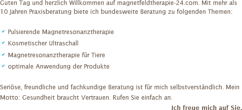 Guten Tag und herzlich Willkommen auf magnetfeldtherapie-24.com. Mit mehr als 10 Jahren Praxisberatung biete ich bundesweite Beratung zu folgenden Themen: a Pulsierende Magnetresonanztherapie a Kosmetischer Ultraschall
a Magnetresonanztherapie für Tiere
a optimale Anwendung der Produkte Seriöse, freundliche und fachkundige Beratung ist für mich selbstverständlich. Mein Motto: Gesundheit braucht Vertrauen. Rufen Sie einfach an. Ich freue mich auf Sie.