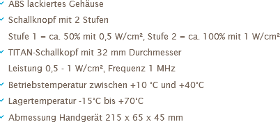 a ABS lackiertes Gehäuse
a Schallknopf mit 2 Stufen
a Stufe 1 = ca. 50% mit 0,5 W/cm², Stufe 2 = ca. 100% mit 1 W/cm²
a TITAN-Schallkopf mit 32 mm Durchmesser
a Leistung 0,5 - 1 W/cm², Frequenz 1 MHz
a Betriebstemperatur zwischen +10 °C und +40°C
a Lagertemperatur -15°C bis +70°C
a Abmessung Handgerät 215 x 65 x 45 mm