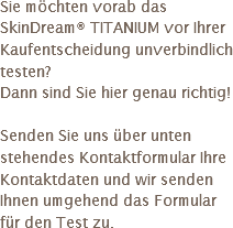 Sie möchten vorab das SkinDream® TITANIUM vor Ihrer Kaufentscheidung unverbindlich testen?
Dann sind Sie hier genau richtig! Senden Sie uns über unten stehendes Kontaktformular Ihre Kontaktdaten und wir senden Ihnen umgehend das Formular für den Test zu. 
