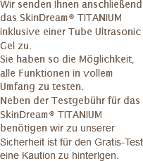 Wir senden Ihnen anschließend das SkinDream® TITANIUM inklusive einer Tube Ultrasonic Gel zu.
Sie haben so die Möglichkeit, alle Funktionen in vollem Umfang zu testen.
Neben der Testgebühr für das SkinDream® TITANIUM benötigen wir zu unserer Sicherheit ist für den Gratis-Test eine Kaution zu hinterlgen.
