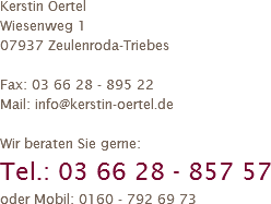 Kerstin Oertel
Wiesenweg 1
07937 Zeulenroda-Triebes Fax: 03 66 28 - 895 22
Mail: info@kerstin-oertel.de Wir beraten Sie gerne:
Tel.: 03 66 28 - 857 57
oder Mobil: 0160 - 792 69 73
