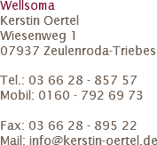 Wellsoma
Kerstin Oertel
Wiesenweg 1
07937 Zeulenroda-Triebes Tel.: 03 66 28 - 857 57
Mobil: 0160 - 792 69 73 Fax: 03 66 28 - 895 22
Mail: info@kerstin-oertel.de